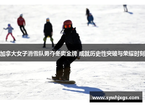 加拿大女子滑雪队勇夺冬奥金牌 成就历史性突破与荣耀时刻