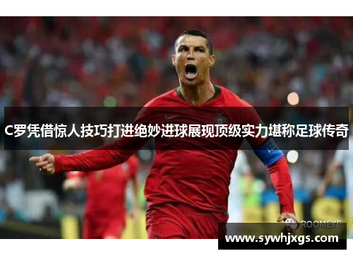 C罗凭借惊人技巧打进绝妙进球展现顶级实力堪称足球传奇