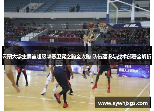 云南大学生男篮超级联赛卫冕之路全攻略 队伍建设与战术部署全解析