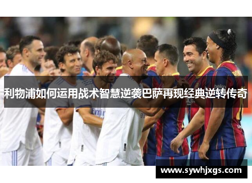 利物浦如何运用战术智慧逆袭巴萨再现经典逆转传奇