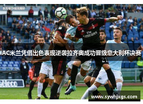 AC米兰凭借出色表现逆袭拉齐奥成功晋级意大利杯决赛