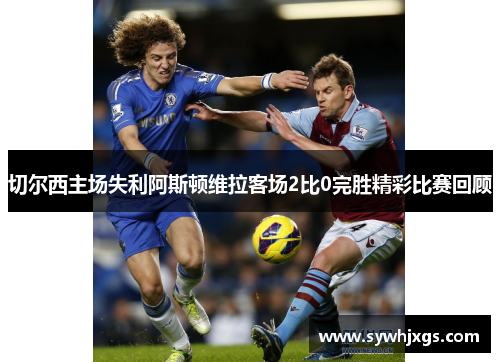 切尔西主场失利阿斯顿维拉客场2比0完胜精彩比赛回顾