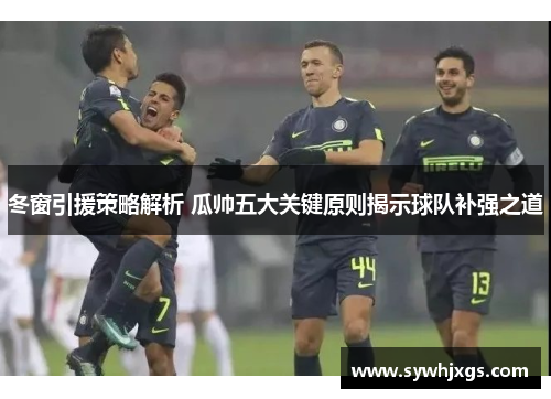 冬窗引援策略解析 瓜帅五大关键原则揭示球队补强之道