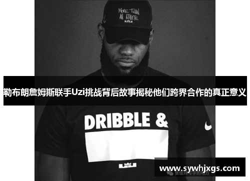 勒布朗詹姆斯联手Uzi挑战背后故事揭秘他们跨界合作的真正意义