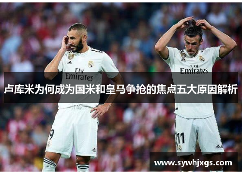 卢库米为何成为国米和皇马争抢的焦点五大原因解析