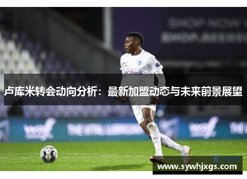 卢库米转会动向分析：最新加盟动态与未来前景展望