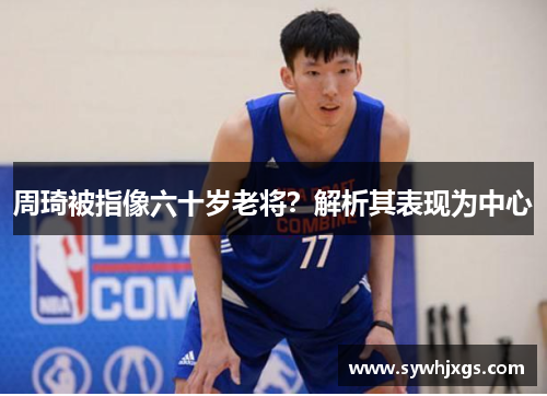 周琦被指像六十岁老将？解析其表现为中心