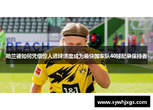 哈兰德如何凭借惊人进球速度成为最快国家队40球纪录保持者