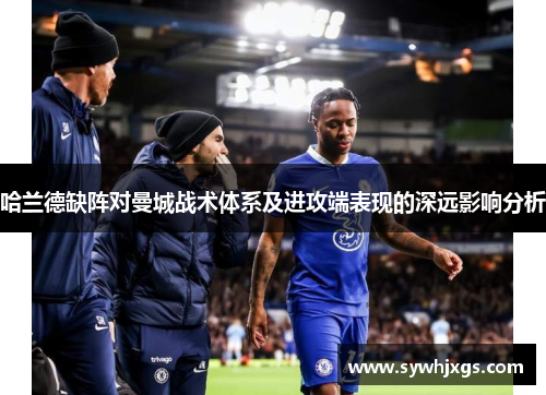 哈兰德缺阵对曼城战术体系及进攻端表现的深远影响分析