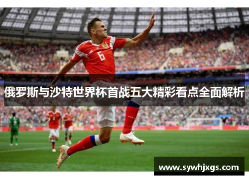 俄罗斯与沙特世界杯首战五大精彩看点全面解析