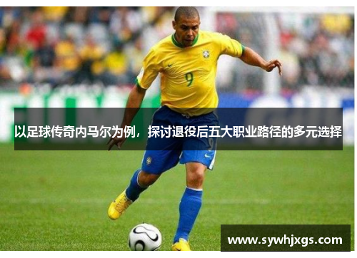 以足球传奇内马尔为例，探讨退役后五大职业路径的多元选择