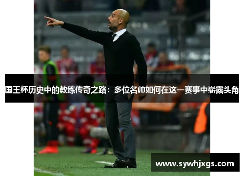 国王杯历史中的教练传奇之路：多位名帅如何在这一赛事中崭露头角
