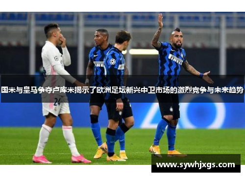 国米与皇马争夺卢库米揭示了欧洲足坛新兴中卫市场的激烈竞争与未来趋势