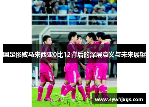 国足惨败马来西亚0比12背后的深层意义与未来展望