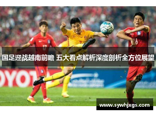 国足迎战越南前瞻 五大看点解析深度剖析全方位展望