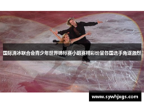 国际滑冰联合会青少年世界锦标赛小组赛精彩纷呈各国选手角逐激烈