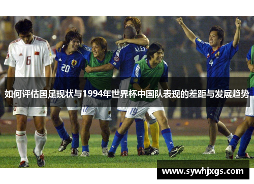 如何评估国足现状与1994年世界杯中国队表现的差距与发展趋势