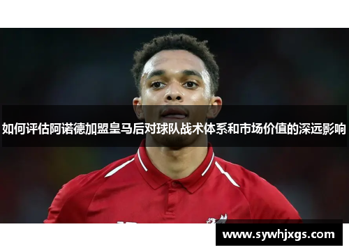 如何评估阿诺德加盟皇马后对球队战术体系和市场价值的深远影响
