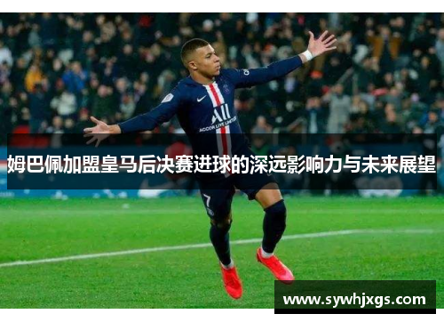 姆巴佩加盟皇马后决赛进球的深远影响力与未来展望