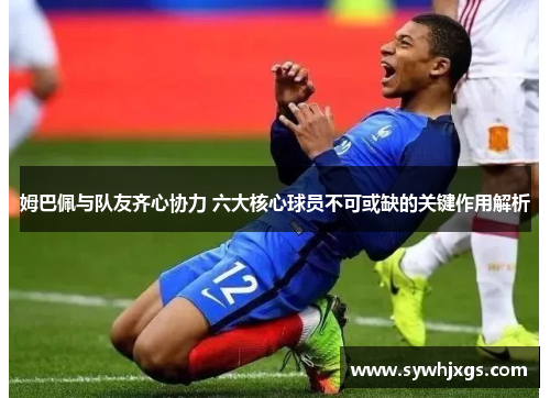 姆巴佩与队友齐心协力 六大核心球员不可或缺的关键作用解析