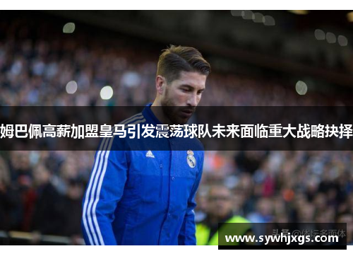 姆巴佩高薪加盟皇马引发震荡球队未来面临重大战略抉择