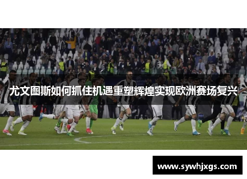尤文图斯如何抓住机遇重塑辉煌实现欧洲赛场复兴