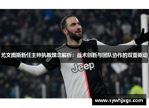 尤文图斯新任主帅执教理念解析：战术创新与团队协作的双重驱动