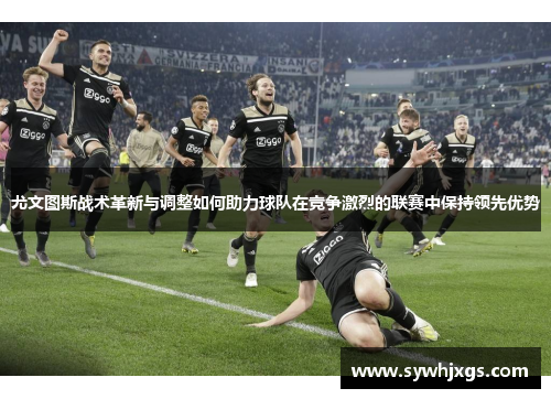 尤文图斯战术革新与调整如何助力球队在竞争激烈的联赛中保持领先优势