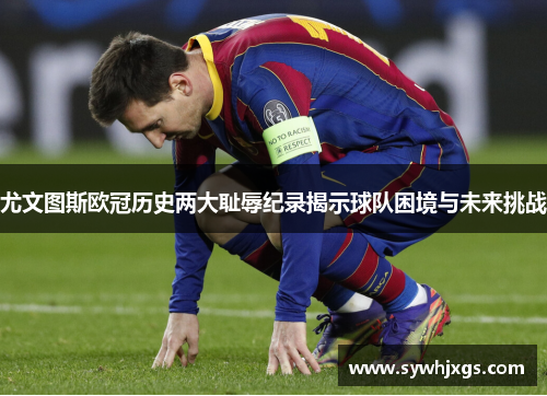 尤文图斯欧冠历史两大耻辱纪录揭示球队困境与未来挑战